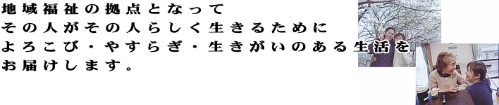 地域福祉の拠点となって、その人がその人らしく生きるために、よろこび・やすらぎ・生きがいのある生活をお届けします。